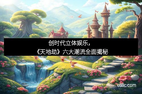 创时代立体娱乐，《天地劫》六大潮流全面揭秘